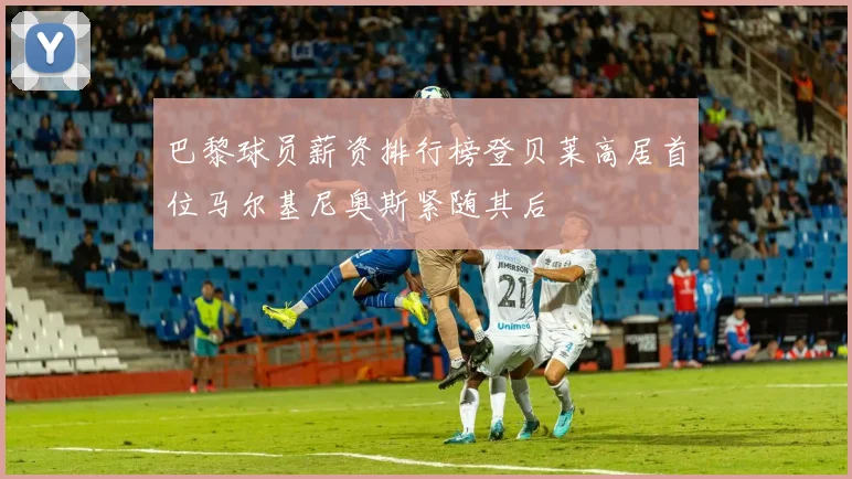 巴黎球员薪资排行榜登贝莱高居首位马尔基尼奥斯紧随其后