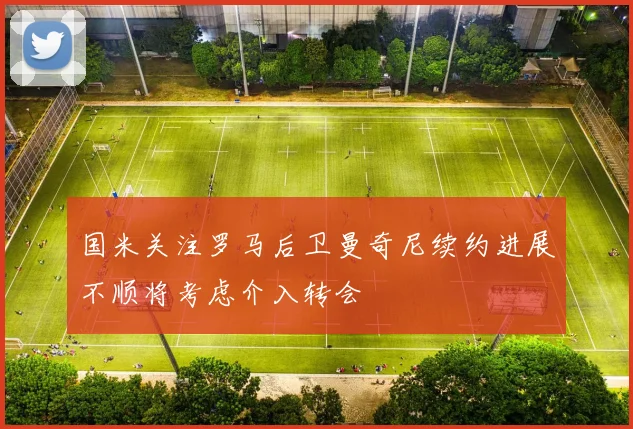 国米关注罗马后卫曼奇尼续约进展不顺将考虑介入转会