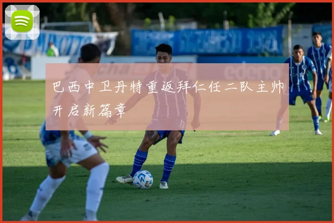 巴西中卫丹特重返拜仁任二队主帅开启新篇章