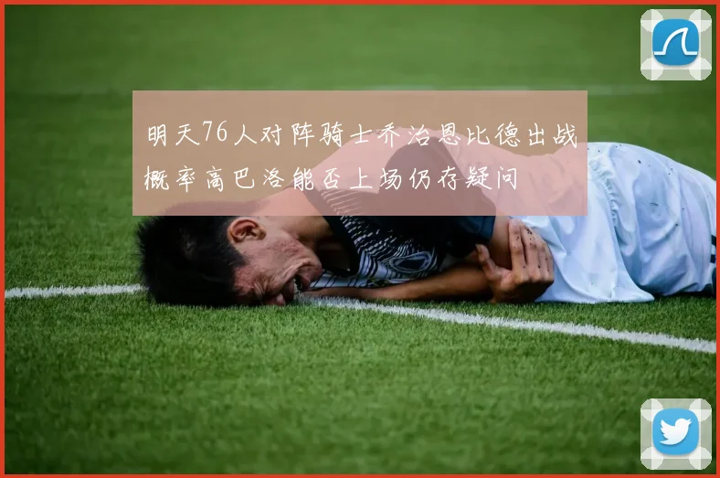 明天76人对阵骑士乔治恩比德出战概率高巴洛能否上场仍存疑问