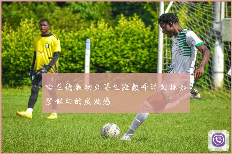 哈兰德激动分享生涯巅峰时刻称如梦似幻的成就感