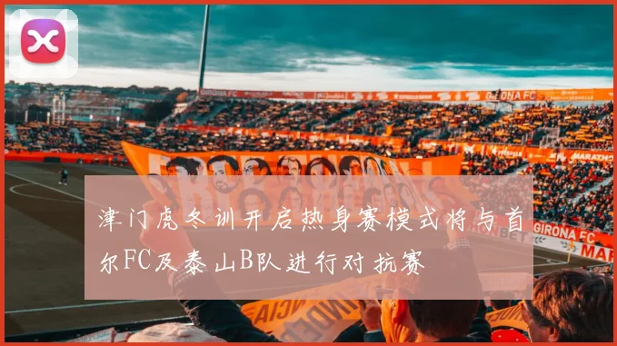 津门虎冬训开启热身赛模式将与首尔FC及泰山B队进行对抗赛