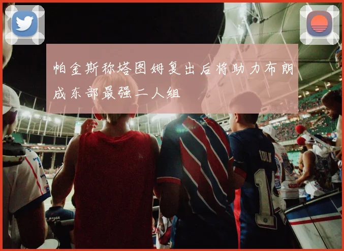 帕金斯称塔图姆复出后将助力布朗成东部最强二人组