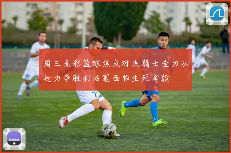 周三竞彩篮球焦点对决骑士全力以赴力争胜利活塞面临生死考验