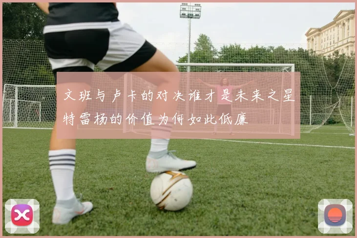 文班与卢卡的对决谁才是未来之星特雷杨的价值为何如此低廉