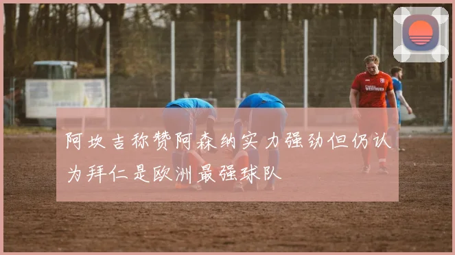 阿坎吉称赞阿森纳实力强劲但仍认为拜仁是欧洲最强球队