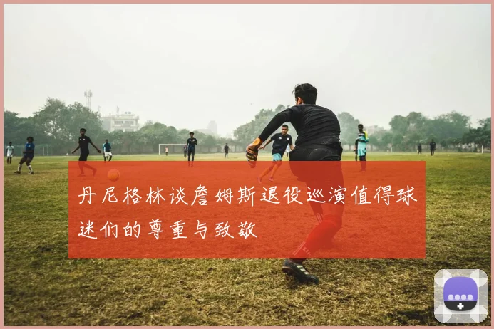 丹尼格林谈詹姆斯退役巡演值得球迷们的尊重与致敬