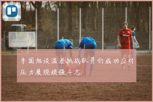李国旭谈温差挑战队员们成功应对压力展现顽强斗志