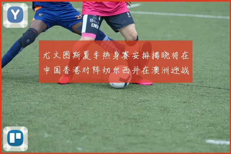尤文图斯夏季热身赛安排揭晓将在中国香港对阵切尔西并在澳洲迎战国米