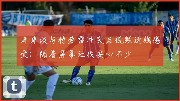 库库谈与特劳雷冲突后视频连线感受：隔着屏幕让我安心不少