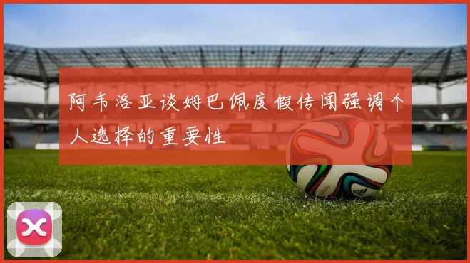 阿韦洛亚谈姆巴佩度假传闻强调个人选择的重要性